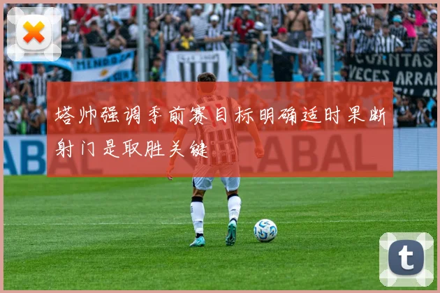 塔帅强调季前赛目标明确适时果断射门是取胜关键