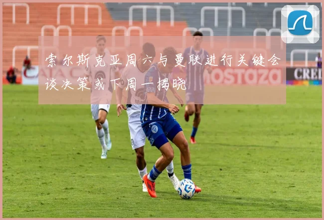 索尔斯克亚周六与曼联进行关键会谈决策或下周一揭晓