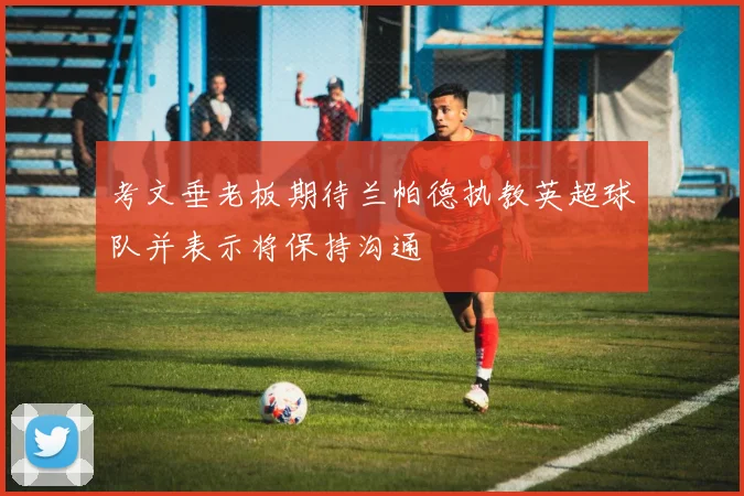 考文垂老板期待兰帕德执教英超球队并表示将保持沟通
