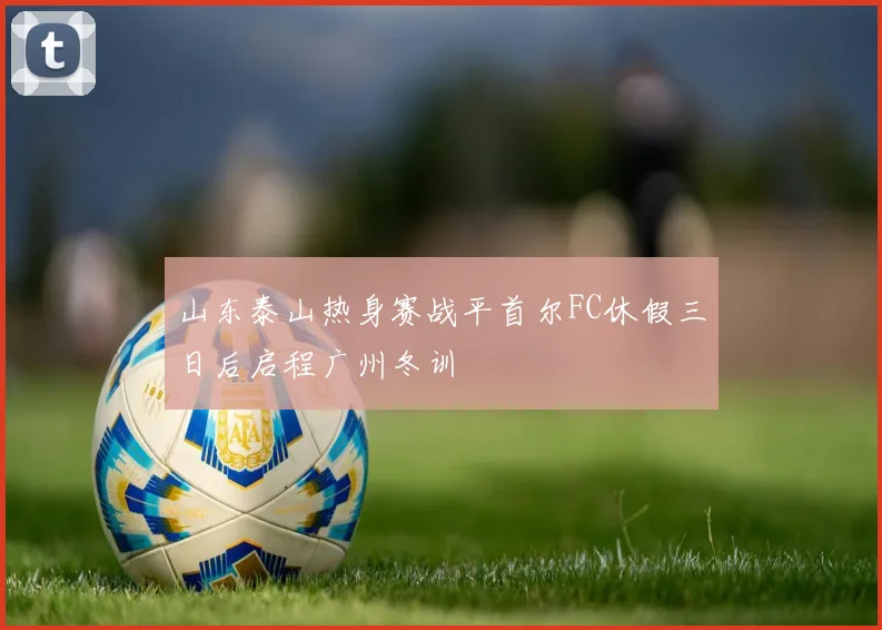 山东泰山热身赛战平首尔FC休假三日后启程广州冬训