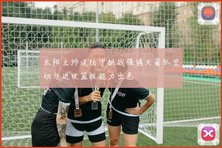 太阳主帅谈防守挑战强调火箭队空切与进攻篮板能力出色