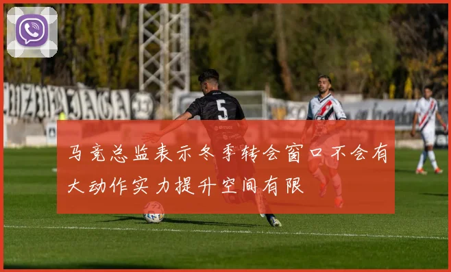 马竞总监表示冬季转会窗口不会有大动作实力提升空间有限