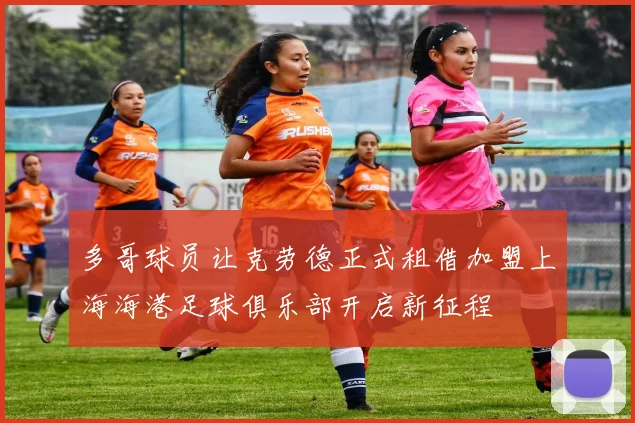 多哥球员让克劳德正式租借加盟上海海港足球俱乐部开启新征程