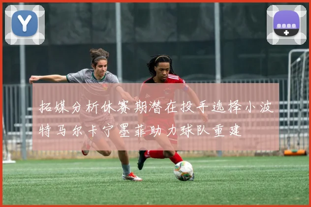 拓媒分析休赛期潜在投手选择小波特马尔卡宁墨菲助力球队重建