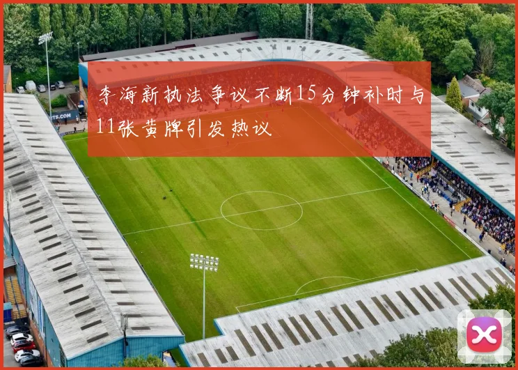 李海新执法争议不断15分钟补时与11张黄牌引发热议