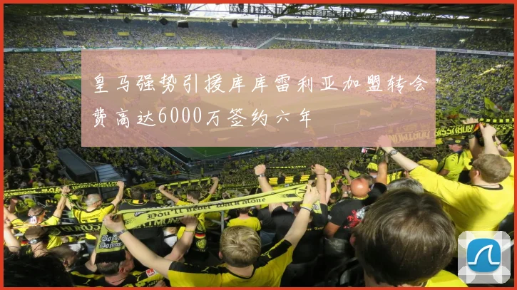 皇马强势引援库库雷利亚加盟转会费高达6000万签约六年