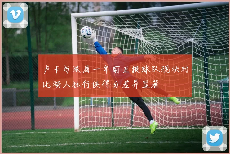 卢卡与浓眉一年前互换球队现状对比湖人独行侠得分差异显著